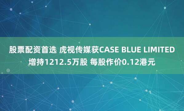 股票配资首选 虎视传媒获CASE BLUE LIMITED增持1212.5万股 每股作价0.12港元