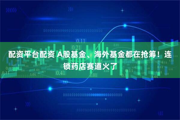 配资平台配资 A股基金、海外基金都在抢筹！连锁药店赛道火了