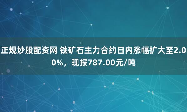 正规炒股配资网 铁矿石主力合约日内涨幅扩大至2.00%，现报787.00元/吨