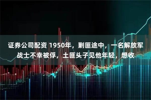 证券公司配资 1950年，剿匪途中，一名解放军战士不幸被俘，土匪头子见他年轻，想收