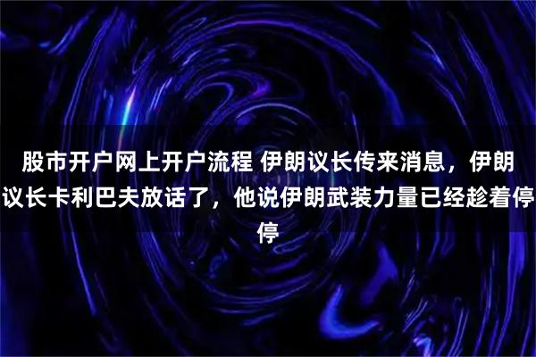 股市开户网上开户流程 伊朗议长传来消息，伊朗议长卡利巴夫放话了，他说伊朗武装力量已经趁着停