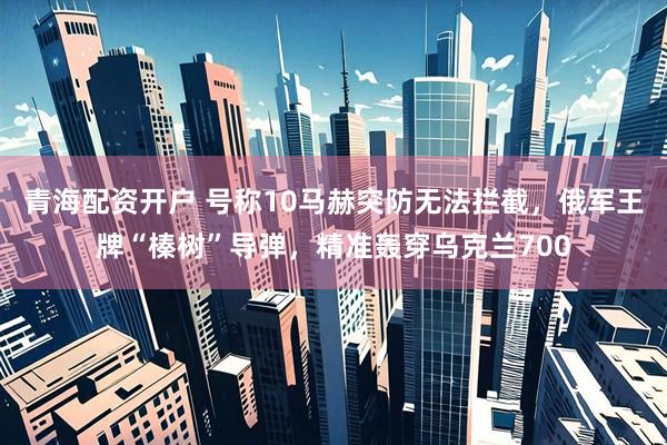 青海配资开户 号称10马赫突防无法拦截，俄军王牌“榛树”导弹，精准轰穿乌克兰700
