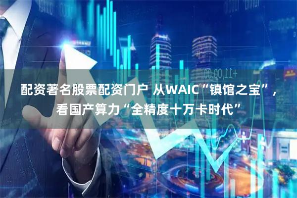 配资著名股票配资门户 从WAIC“镇馆之宝”，看国产算力“全精度十万卡时代”