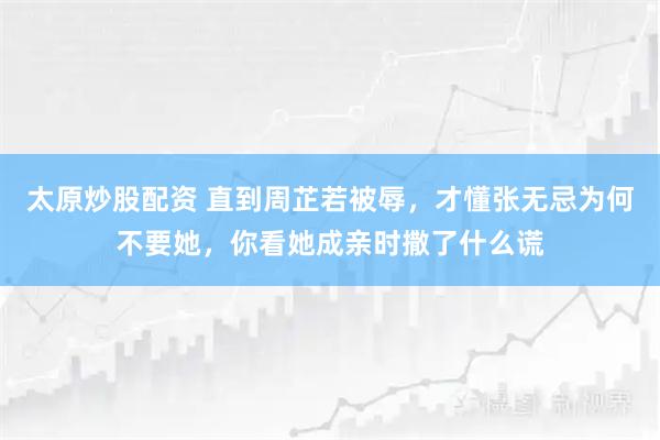 太原炒股配资 直到周芷若被辱，才懂张无忌为何不要她，你看她成亲时撒了什么谎