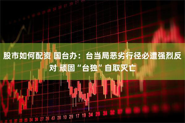 股市如何配资 国台办：台当局恶劣行径必遭强烈反对 顽固“台独”自取灭亡