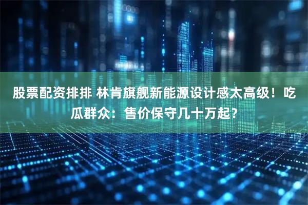 股票配资排排 林肯旗舰新能源设计感太高级！吃瓜群众：售价保守几十万起？